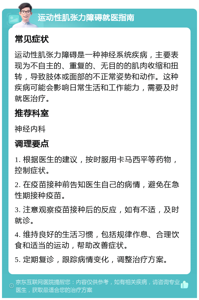 运动性肌张力障碍就医指南 常见症状 运动性肌张力障碍是一种神经系统疾病，主要表现为不自主的、重复的、无目的的肌肉收缩和扭转，导致肢体或面部的不正常姿势和动作。这种疾病可能会影响日常生活和工作能力，需要及时就医治疗。 推荐科室 神经内科 调理要点 1. 根据医生的建议，按时服用卡马西平等药物，控制症状。 2. 在疫苗接种前告知医生自己的病情，避免在急性期接种疫苗。 3. 注意观察疫苗接种后的反应，如有不适，及时就诊。 4. 维持良好的生活习惯，包括规律作息、合理饮食和适当的运动，帮助改善症状。 5. 定期复诊，跟踪病情变化，调整治疗方案。