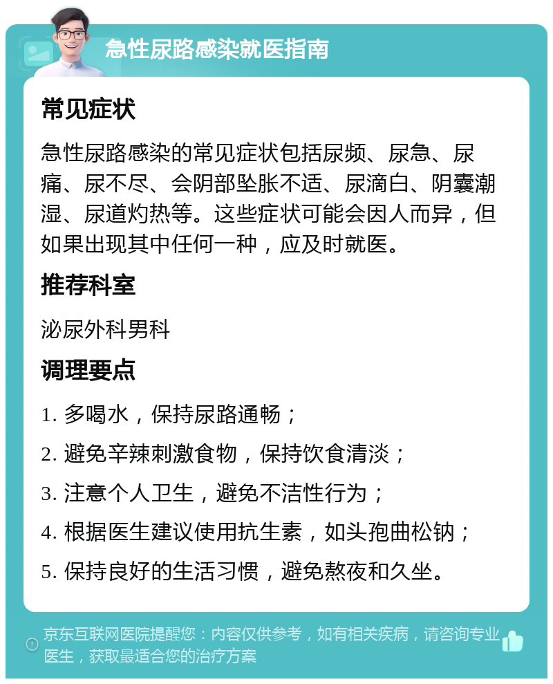 急性尿路感染就医指南 常见症状 急性尿路感染的常见症状包括尿频、尿急、尿痛、尿不尽、会阴部坠胀不适、尿滴白、阴囊潮湿、尿道灼热等。这些症状可能会因人而异，但如果出现其中任何一种，应及时就医。 推荐科室 泌尿外科男科 调理要点 1. 多喝水，保持尿路通畅； 2. 避免辛辣刺激食物，保持饮食清淡； 3. 注意个人卫生，避免不洁性行为； 4. 根据医生建议使用抗生素，如头孢曲松钠； 5. 保持良好的生活习惯，避免熬夜和久坐。