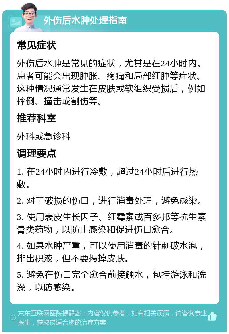 外伤后水肿处理指南 常见症状 外伤后水肿是常见的症状，尤其是在24小时内。患者可能会出现肿胀、疼痛和局部红肿等症状。这种情况通常发生在皮肤或软组织受损后，例如摔倒、撞击或割伤等。 推荐科室 外科或急诊科 调理要点 1. 在24小时内进行冷敷，超过24小时后进行热敷。 2. 对于破损的伤口，进行消毒处理，避免感染。 3. 使用表皮生长因子、红霉素或百多邦等抗生素膏类药物，以防止感染和促进伤口愈合。 4. 如果水肿严重，可以使用消毒的针刺破水泡，排出积液，但不要揭掉皮肤。 5. 避免在伤口完全愈合前接触水，包括游泳和洗澡，以防感染。