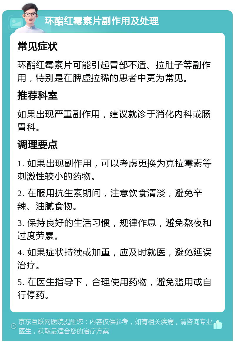 环酯红霉素片副作用及处理 常见症状 环酯红霉素片可能引起胃部不适、拉肚子等副作用，特别是在脾虚拉稀的患者中更为常见。 推荐科室 如果出现严重副作用，建议就诊于消化内科或肠胃科。 调理要点 1. 如果出现副作用，可以考虑更换为克拉霉素等刺激性较小的药物。 2. 在服用抗生素期间，注意饮食清淡，避免辛辣、油腻食物。 3. 保持良好的生活习惯，规律作息，避免熬夜和过度劳累。 4. 如果症状持续或加重，应及时就医，避免延误治疗。 5. 在医生指导下，合理使用药物，避免滥用或自行停药。