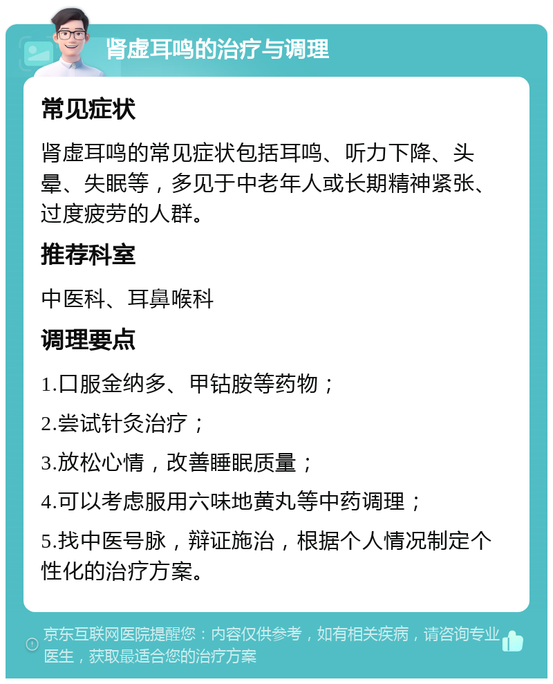 肾虚耳鸣的治疗与调理 常见症状 肾虚耳鸣的常见症状包括耳鸣、听力下降、头晕、失眠等，多见于中老年人或长期精神紧张、过度疲劳的人群。 推荐科室 中医科、耳鼻喉科 调理要点 1.口服金纳多、甲钴胺等药物； 2.尝试针灸治疗； 3.放松心情，改善睡眠质量； 4.可以考虑服用六味地黄丸等中药调理； 5.找中医号脉，辩证施治，根据个人情况制定个性化的治疗方案。