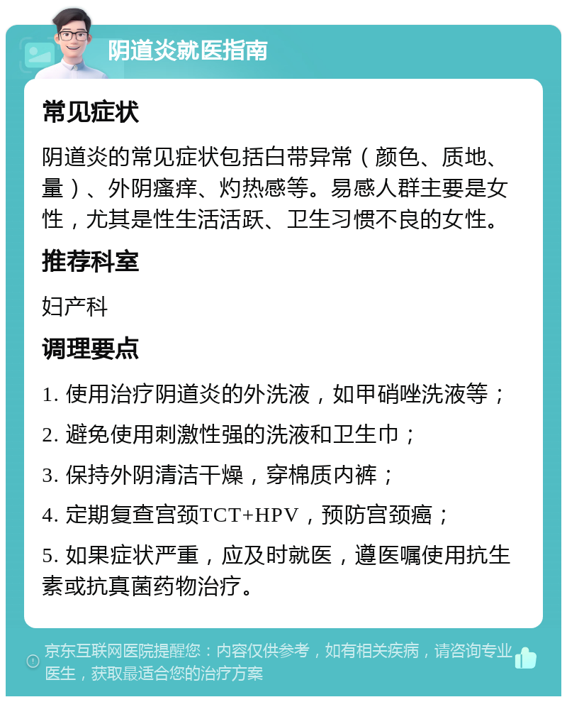 阴道炎就医指南 常见症状 阴道炎的常见症状包括白带异常（颜色、质地、量）、外阴瘙痒、灼热感等。易感人群主要是女性，尤其是性生活活跃、卫生习惯不良的女性。 推荐科室 妇产科 调理要点 1. 使用治疗阴道炎的外洗液，如甲硝唑洗液等； 2. 避免使用刺激性强的洗液和卫生巾； 3. 保持外阴清洁干燥，穿棉质内裤； 4. 定期复查宫颈TCT+HPV，预防宫颈癌； 5. 如果症状严重，应及时就医，遵医嘱使用抗生素或抗真菌药物治疗。