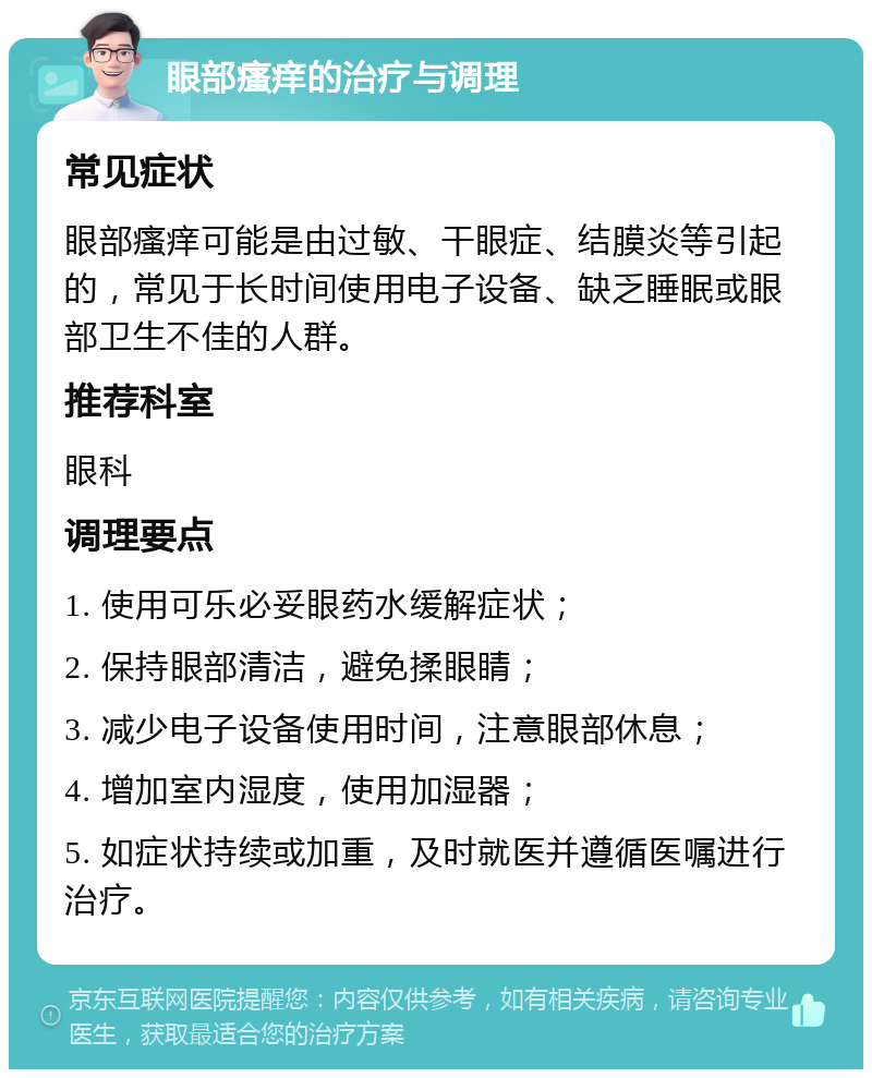 眼部瘙痒的治疗与调理 常见症状 眼部瘙痒可能是由过敏、干眼症、结膜炎等引起的，常见于长时间使用电子设备、缺乏睡眠或眼部卫生不佳的人群。 推荐科室 眼科 调理要点 1. 使用可乐必妥眼药水缓解症状； 2. 保持眼部清洁，避免揉眼睛； 3. 减少电子设备使用时间，注意眼部休息； 4. 增加室内湿度，使用加湿器； 5. 如症状持续或加重，及时就医并遵循医嘱进行治疗。