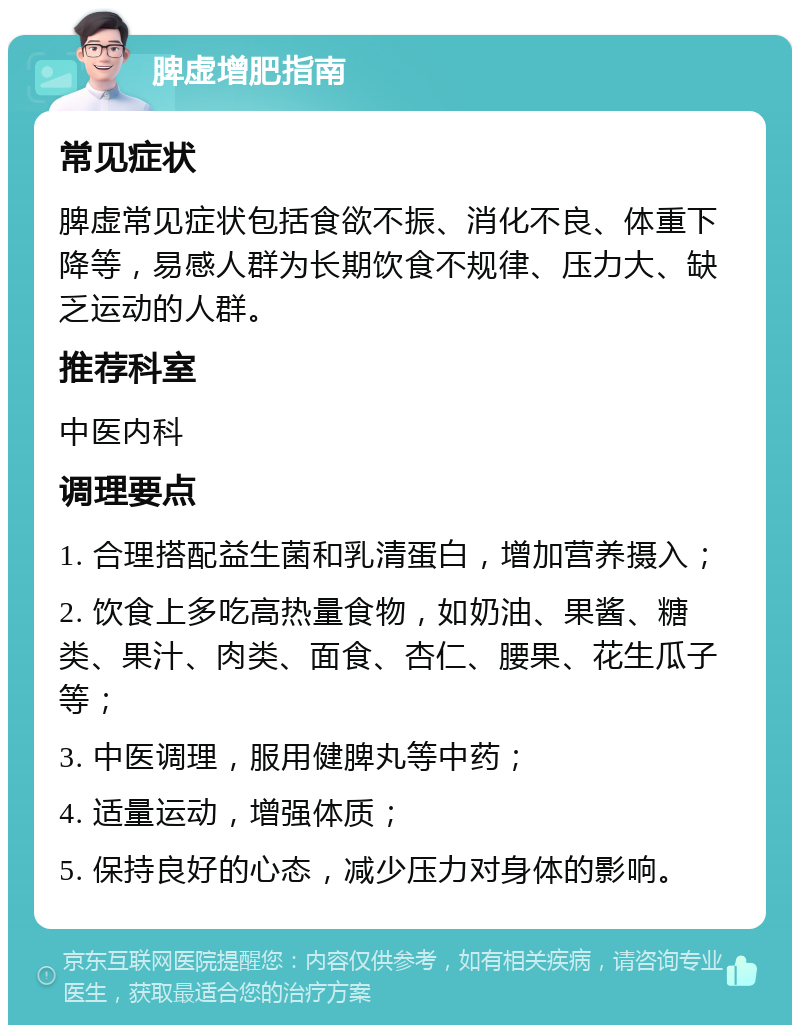 脾虚增肥指南 常见症状 脾虚常见症状包括食欲不振、消化不良、体重下降等，易感人群为长期饮食不规律、压力大、缺乏运动的人群。 推荐科室 中医内科 调理要点 1. 合理搭配益生菌和乳清蛋白，增加营养摄入； 2. 饮食上多吃高热量食物，如奶油、果酱、糖类、果汁、肉类、面食、杏仁、腰果、花生瓜子等； 3. 中医调理，服用健脾丸等中药； 4. 适量运动，增强体质； 5. 保持良好的心态，减少压力对身体的影响。