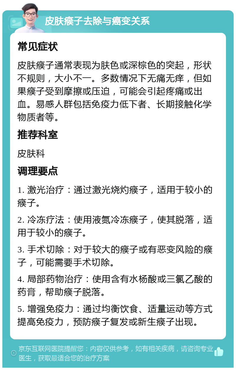 皮肤瘊子去除与癌变关系 常见症状 皮肤瘊子通常表现为肤色或深棕色的突起，形状不规则，大小不一。多数情况下无痛无痒，但如果瘊子受到摩擦或压迫，可能会引起疼痛或出血。易感人群包括免疫力低下者、长期接触化学物质者等。 推荐科室 皮肤科 调理要点 1. 激光治疗：通过激光烧灼瘊子，适用于较小的瘊子。 2. 冷冻疗法：使用液氮冷冻瘊子，使其脱落，适用于较小的瘊子。 3. 手术切除：对于较大的瘊子或有恶变风险的瘊子，可能需要手术切除。 4. 局部药物治疗：使用含有水杨酸或三氯乙酸的药膏，帮助瘊子脱落。 5. 增强免疫力：通过均衡饮食、适量运动等方式提高免疫力，预防瘊子复发或新生瘊子出现。