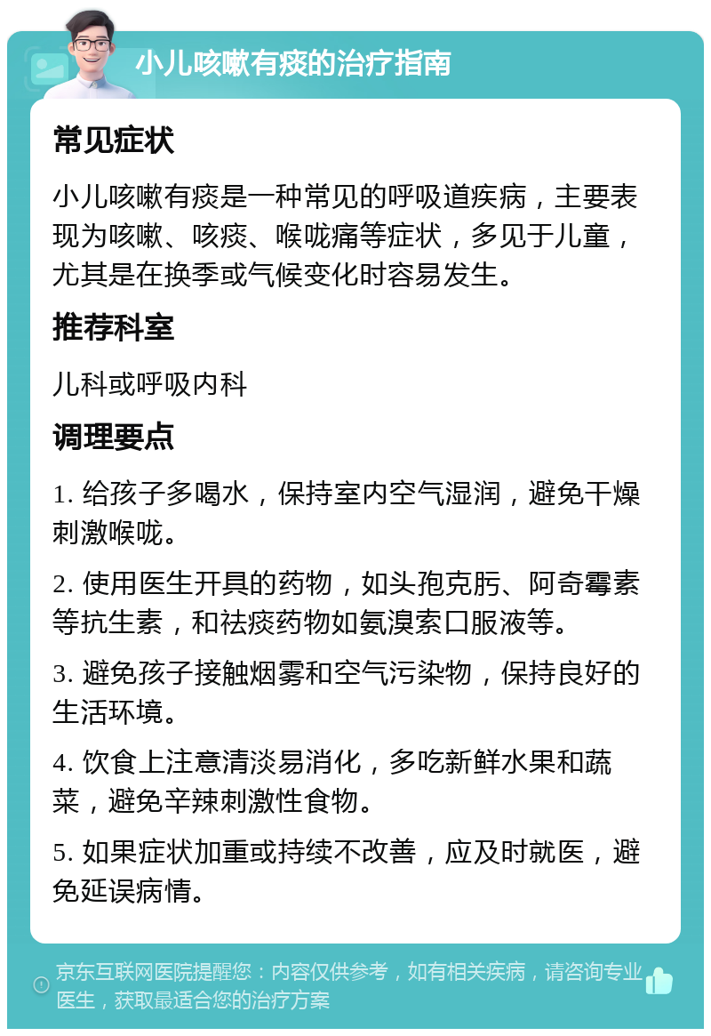 小儿咳嗽有痰的治疗指南 常见症状 小儿咳嗽有痰是一种常见的呼吸道疾病，主要表现为咳嗽、咳痰、喉咙痛等症状，多见于儿童，尤其是在换季或气候变化时容易发生。 推荐科室 儿科或呼吸内科 调理要点 1. 给孩子多喝水，保持室内空气湿润，避免干燥刺激喉咙。 2. 使用医生开具的药物，如头孢克肟、阿奇霉素等抗生素，和祛痰药物如氨溴索口服液等。 3. 避免孩子接触烟雾和空气污染物，保持良好的生活环境。 4. 饮食上注意清淡易消化，多吃新鲜水果和蔬菜，避免辛辣刺激性食物。 5. 如果症状加重或持续不改善，应及时就医，避免延误病情。