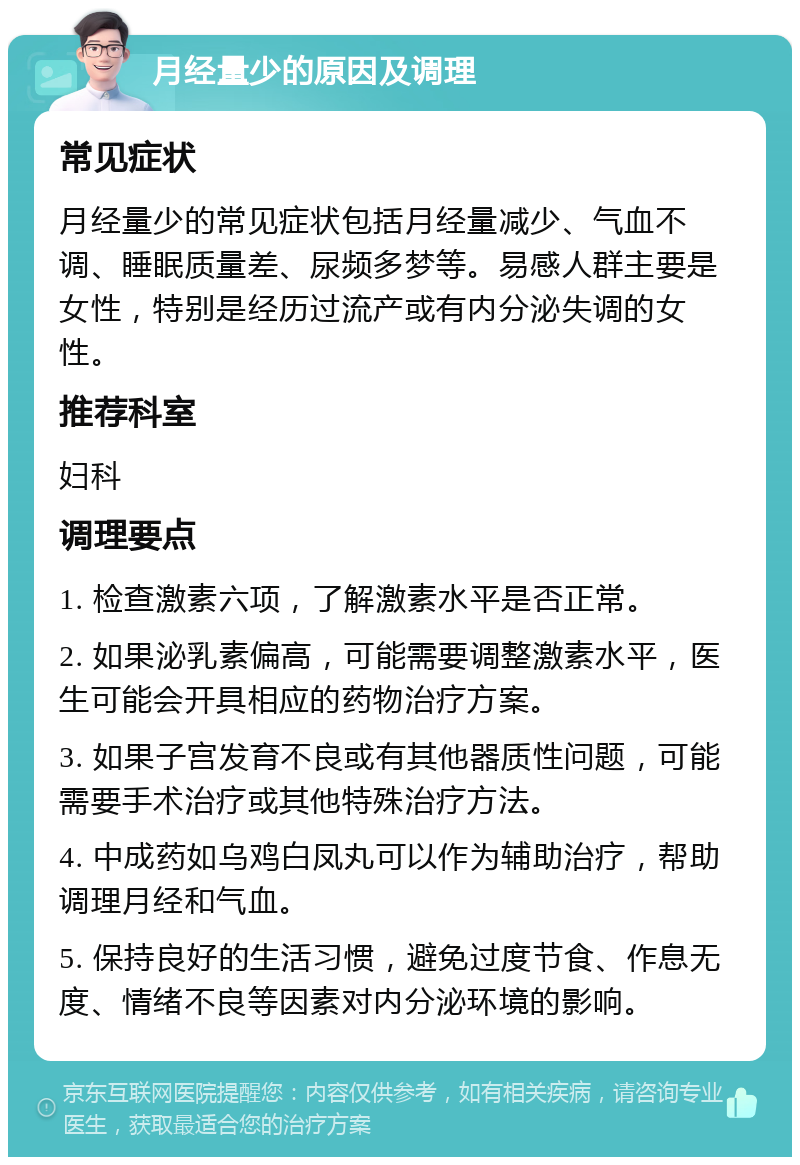 月经量少的原因及调理 常见症状 月经量少的常见症状包括月经量减少、气血不调、睡眠质量差、尿频多梦等。易感人群主要是女性，特别是经历过流产或有内分泌失调的女性。 推荐科室 妇科 调理要点 1. 检查激素六项，了解激素水平是否正常。 2. 如果泌乳素偏高，可能需要调整激素水平，医生可能会开具相应的药物治疗方案。 3. 如果子宫发育不良或有其他器质性问题，可能需要手术治疗或其他特殊治疗方法。 4. 中成药如乌鸡白凤丸可以作为辅助治疗，帮助调理月经和气血。 5. 保持良好的生活习惯，避免过度节食、作息无度、情绪不良等因素对内分泌环境的影响。