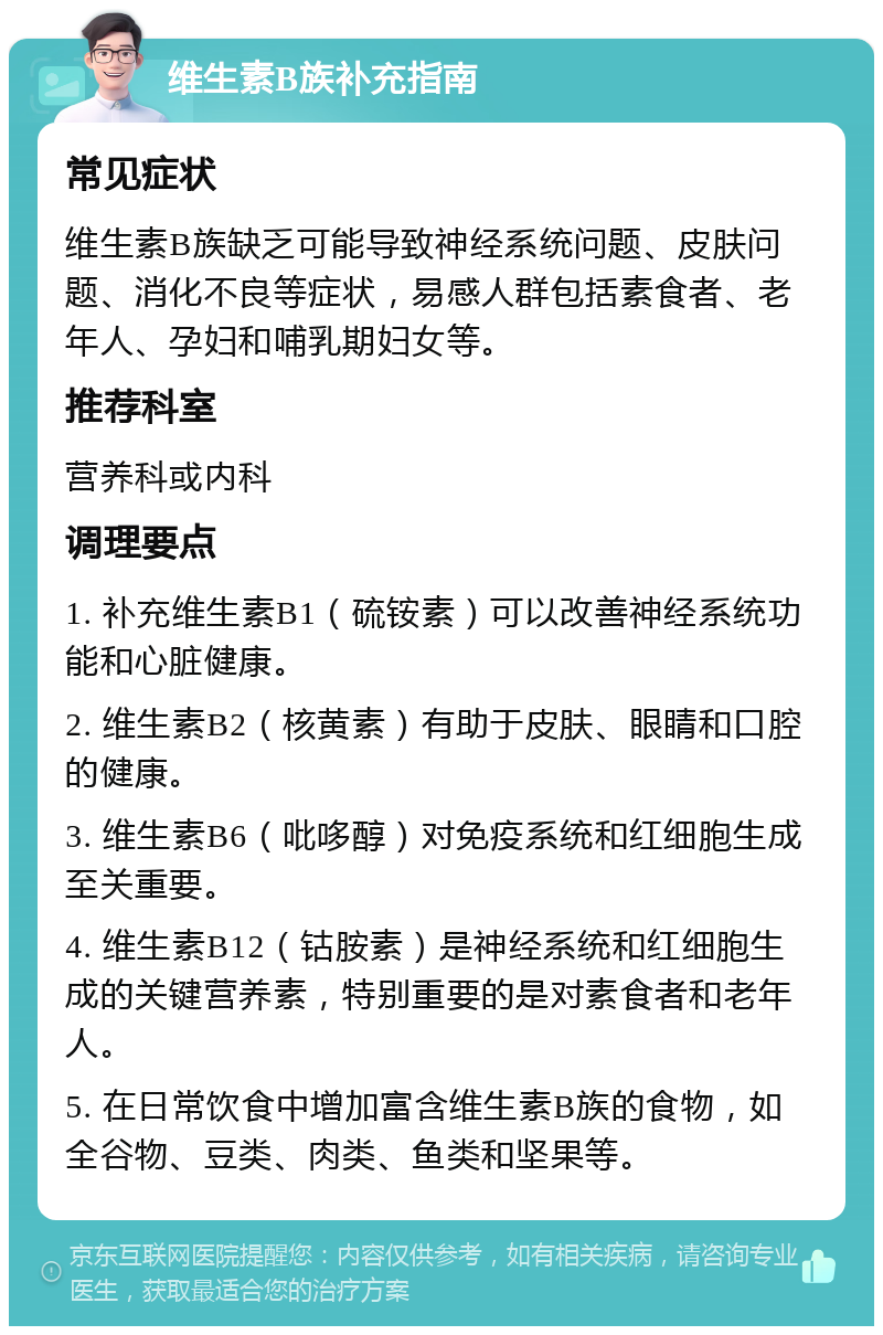 维生素B族补充指南 常见症状 维生素B族缺乏可能导致神经系统问题、皮肤问题、消化不良等症状，易感人群包括素食者、老年人、孕妇和哺乳期妇女等。 推荐科室 营养科或内科 调理要点 1. 补充维生素B1（硫铵素）可以改善神经系统功能和心脏健康。 2. 维生素B2（核黄素）有助于皮肤、眼睛和口腔的健康。 3. 维生素B6（吡哆醇）对免疫系统和红细胞生成至关重要。 4. 维生素B12（钴胺素）是神经系统和红细胞生成的关键营养素，特别重要的是对素食者和老年人。 5. 在日常饮食中增加富含维生素B族的食物，如全谷物、豆类、肉类、鱼类和坚果等。