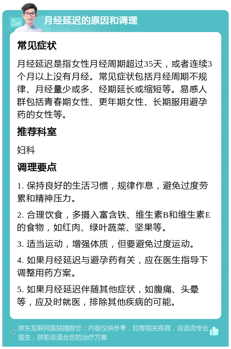 月经延迟的原因和调理 常见症状 月经延迟是指女性月经周期超过35天，或者连续3个月以上没有月经。常见症状包括月经周期不规律、月经量少或多、经期延长或缩短等。易感人群包括青春期女性、更年期女性、长期服用避孕药的女性等。 推荐科室 妇科 调理要点 1. 保持良好的生活习惯，规律作息，避免过度劳累和精神压力。 2. 合理饮食，多摄入富含铁、维生素B和维生素E的食物，如红肉、绿叶蔬菜、坚果等。 3. 适当运动，增强体质，但要避免过度运动。 4. 如果月经延迟与避孕药有关，应在医生指导下调整用药方案。 5. 如果月经延迟伴随其他症状，如腹痛、头晕等，应及时就医，排除其他疾病的可能。