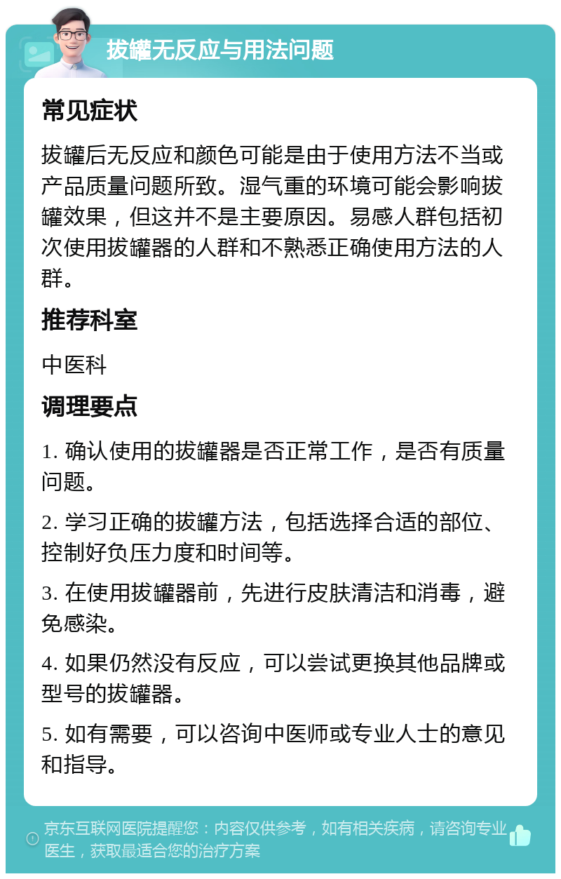 拔罐无反应与用法问题 常见症状 拔罐后无反应和颜色可能是由于使用方法不当或产品质量问题所致。湿气重的环境可能会影响拔罐效果，但这并不是主要原因。易感人群包括初次使用拔罐器的人群和不熟悉正确使用方法的人群。 推荐科室 中医科 调理要点 1. 确认使用的拔罐器是否正常工作，是否有质量问题。 2. 学习正确的拔罐方法，包括选择合适的部位、控制好负压力度和时间等。 3. 在使用拔罐器前，先进行皮肤清洁和消毒，避免感染。 4. 如果仍然没有反应，可以尝试更换其他品牌或型号的拔罐器。 5. 如有需要，可以咨询中医师或专业人士的意见和指导。