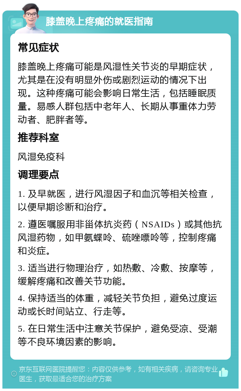 膝盖晚上疼痛的就医指南 常见症状 膝盖晚上疼痛可能是风湿性关节炎的早期症状，尤其是在没有明显外伤或剧烈运动的情况下出现。这种疼痛可能会影响日常生活，包括睡眠质量。易感人群包括中老年人、长期从事重体力劳动者、肥胖者等。 推荐科室 风湿免疫科 调理要点 1. 及早就医，进行风湿因子和血沉等相关检查，以便早期诊断和治疗。 2. 遵医嘱服用非甾体抗炎药（NSAIDs）或其他抗风湿药物，如甲氨蝶呤、硫唑嘌呤等，控制疼痛和炎症。 3. 适当进行物理治疗，如热敷、冷敷、按摩等，缓解疼痛和改善关节功能。 4. 保持适当的体重，减轻关节负担，避免过度运动或长时间站立、行走等。 5. 在日常生活中注意关节保护，避免受凉、受潮等不良环境因素的影响。