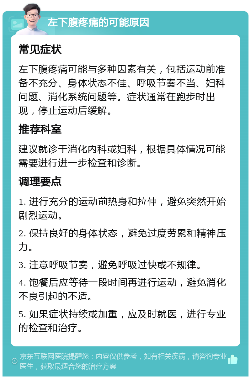 左下腹疼痛的可能原因 常见症状 左下腹疼痛可能与多种因素有关，包括运动前准备不充分、身体状态不佳、呼吸节奏不当、妇科问题、消化系统问题等。症状通常在跑步时出现，停止运动后缓解。 推荐科室 建议就诊于消化内科或妇科，根据具体情况可能需要进行进一步检查和诊断。 调理要点 1. 进行充分的运动前热身和拉伸，避免突然开始剧烈运动。 2. 保持良好的身体状态，避免过度劳累和精神压力。 3. 注意呼吸节奏，避免呼吸过快或不规律。 4. 饱餐后应等待一段时间再进行运动，避免消化不良引起的不适。 5. 如果症状持续或加重，应及时就医，进行专业的检查和治疗。