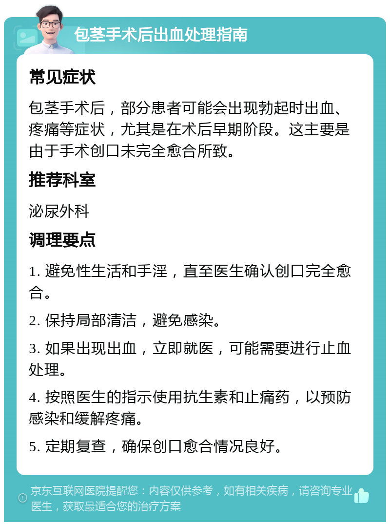 包茎手术后出血处理指南 常见症状 包茎手术后，部分患者可能会出现勃起时出血、疼痛等症状，尤其是在术后早期阶段。这主要是由于手术创口未完全愈合所致。 推荐科室 泌尿外科 调理要点 1. 避免性生活和手淫，直至医生确认创口完全愈合。 2. 保持局部清洁，避免感染。 3. 如果出现出血，立即就医，可能需要进行止血处理。 4. 按照医生的指示使用抗生素和止痛药，以预防感染和缓解疼痛。 5. 定期复查，确保创口愈合情况良好。