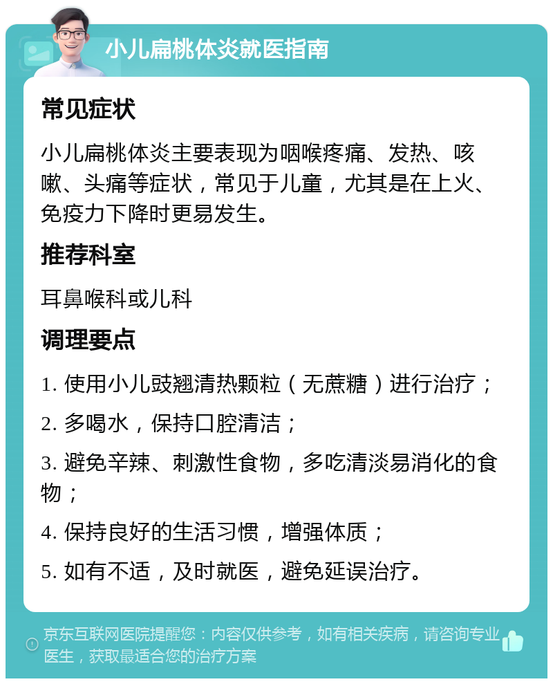 小儿扁桃体炎就医指南 常见症状 小儿扁桃体炎主要表现为咽喉疼痛、发热、咳嗽、头痛等症状，常见于儿童，尤其是在上火、免疫力下降时更易发生。 推荐科室 耳鼻喉科或儿科 调理要点 1. 使用小儿豉翘清热颗粒（无蔗糖）进行治疗； 2. 多喝水，保持口腔清洁； 3. 避免辛辣、刺激性食物，多吃清淡易消化的食物； 4. 保持良好的生活习惯，增强体质； 5. 如有不适，及时就医，避免延误治疗。