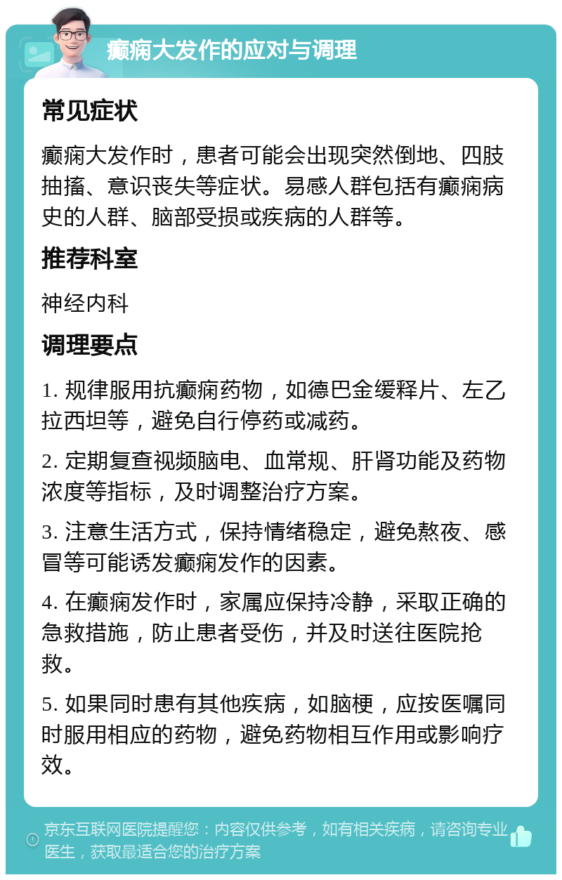 癫痫大发作的应对与调理 常见症状 癫痫大发作时，患者可能会出现突然倒地、四肢抽搐、意识丧失等症状。易感人群包括有癫痫病史的人群、脑部受损或疾病的人群等。 推荐科室 神经内科 调理要点 1. 规律服用抗癫痫药物，如德巴金缓释片、左乙拉西坦等，避免自行停药或减药。 2. 定期复查视频脑电、血常规、肝肾功能及药物浓度等指标，及时调整治疗方案。 3. 注意生活方式，保持情绪稳定，避免熬夜、感冒等可能诱发癫痫发作的因素。 4. 在癫痫发作时，家属应保持冷静，采取正确的急救措施，防止患者受伤，并及时送往医院抢救。 5. 如果同时患有其他疾病，如脑梗，应按医嘱同时服用相应的药物，避免药物相互作用或影响疗效。