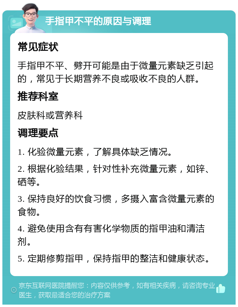 手指甲不平的原因与调理 常见症状 手指甲不平、劈开可能是由于微量元素缺乏引起的，常见于长期营养不良或吸收不良的人群。 推荐科室 皮肤科或营养科 调理要点 1. 化验微量元素，了解具体缺乏情况。 2. 根据化验结果，针对性补充微量元素，如锌、硒等。 3. 保持良好的饮食习惯，多摄入富含微量元素的食物。 4. 避免使用含有有害化学物质的指甲油和清洁剂。 5. 定期修剪指甲，保持指甲的整洁和健康状态。