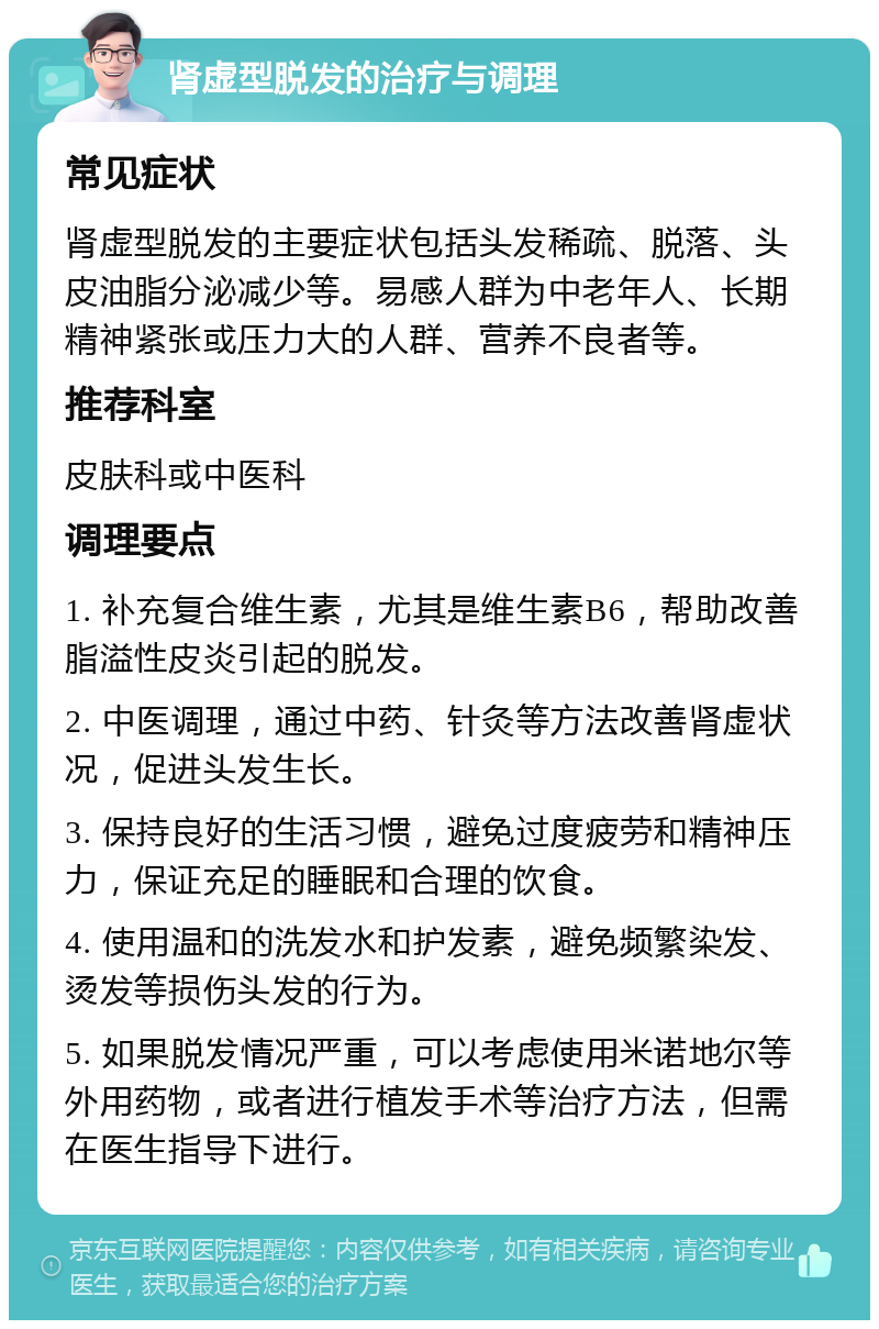 肾虚型脱发的治疗与调理 常见症状 肾虚型脱发的主要症状包括头发稀疏、脱落、头皮油脂分泌减少等。易感人群为中老年人、长期精神紧张或压力大的人群、营养不良者等。 推荐科室 皮肤科或中医科 调理要点 1. 补充复合维生素，尤其是维生素B6，帮助改善脂溢性皮炎引起的脱发。 2. 中医调理，通过中药、针灸等方法改善肾虚状况，促进头发生长。 3. 保持良好的生活习惯，避免过度疲劳和精神压力，保证充足的睡眠和合理的饮食。 4. 使用温和的洗发水和护发素，避免频繁染发、烫发等损伤头发的行为。 5. 如果脱发情况严重，可以考虑使用米诺地尔等外用药物，或者进行植发手术等治疗方法，但需在医生指导下进行。