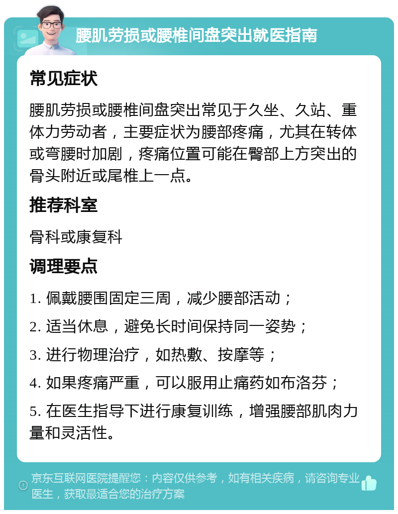 腰肌劳损或腰椎间盘突出就医指南 常见症状 腰肌劳损或腰椎间盘突出常见于久坐、久站、重体力劳动者，主要症状为腰部疼痛，尤其在转体或弯腰时加剧，疼痛位置可能在臀部上方突出的骨头附近或尾椎上一点。 推荐科室 骨科或康复科 调理要点 1. 佩戴腰围固定三周，减少腰部活动； 2. 适当休息，避免长时间保持同一姿势； 3. 进行物理治疗，如热敷、按摩等； 4. 如果疼痛严重，可以服用止痛药如布洛芬； 5. 在医生指导下进行康复训练，增强腰部肌肉力量和灵活性。