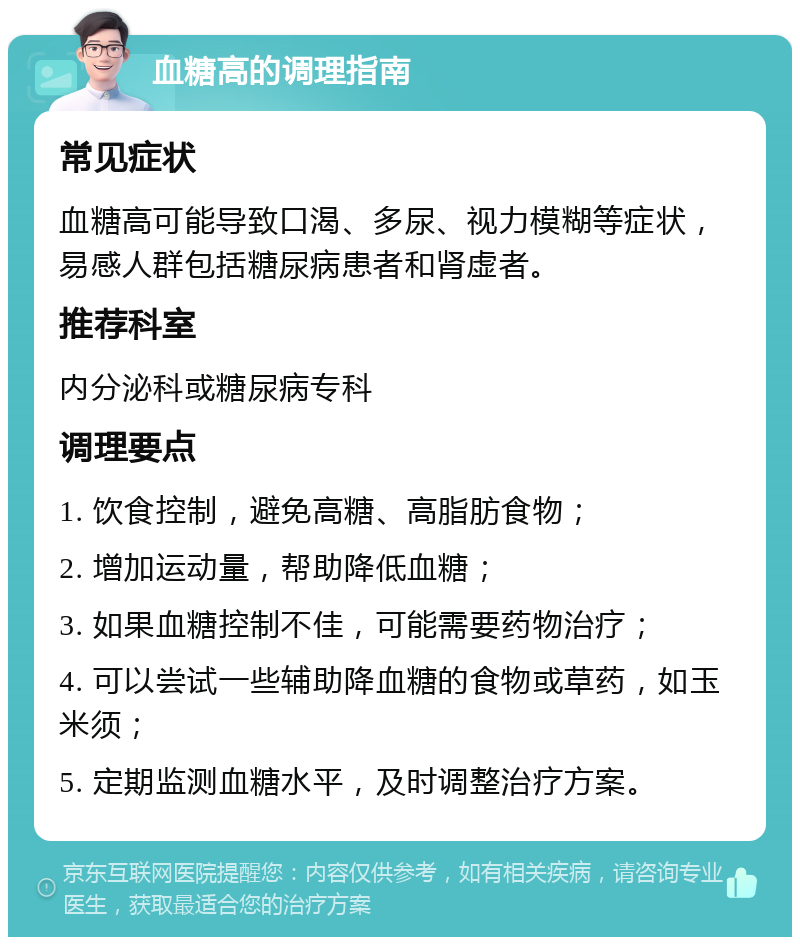 血糖高的调理指南 常见症状 血糖高可能导致口渴、多尿、视力模糊等症状，易感人群包括糖尿病患者和肾虚者。 推荐科室 内分泌科或糖尿病专科 调理要点 1. 饮食控制，避免高糖、高脂肪食物； 2. 增加运动量，帮助降低血糖； 3. 如果血糖控制不佳，可能需要药物治疗； 4. 可以尝试一些辅助降血糖的食物或草药，如玉米须； 5. 定期监测血糖水平，及时调整治疗方案。