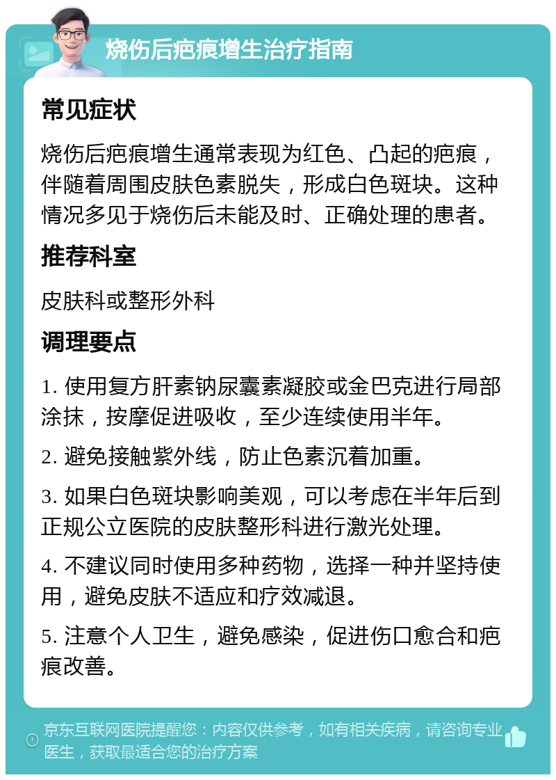 烧伤后疤痕增生治疗指南 常见症状 烧伤后疤痕增生通常表现为红色、凸起的疤痕，伴随着周围皮肤色素脱失，形成白色斑块。这种情况多见于烧伤后未能及时、正确处理的患者。 推荐科室 皮肤科或整形外科 调理要点 1. 使用复方肝素钠尿囊素凝胶或金巴克进行局部涂抹，按摩促进吸收，至少连续使用半年。 2. 避免接触紫外线，防止色素沉着加重。 3. 如果白色斑块影响美观，可以考虑在半年后到正规公立医院的皮肤整形科进行激光处理。 4. 不建议同时使用多种药物，选择一种并坚持使用，避免皮肤不适应和疗效减退。 5. 注意个人卫生，避免感染，促进伤口愈合和疤痕改善。