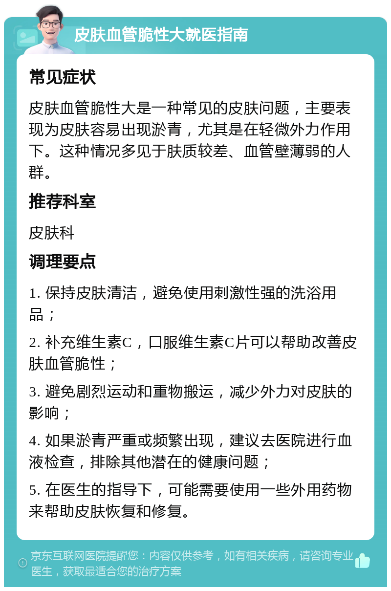 皮肤血管脆性大就医指南 常见症状 皮肤血管脆性大是一种常见的皮肤问题，主要表现为皮肤容易出现淤青，尤其是在轻微外力作用下。这种情况多见于肤质较差、血管壁薄弱的人群。 推荐科室 皮肤科 调理要点 1. 保持皮肤清洁，避免使用刺激性强的洗浴用品； 2. 补充维生素C，口服维生素C片可以帮助改善皮肤血管脆性； 3. 避免剧烈运动和重物搬运，减少外力对皮肤的影响； 4. 如果淤青严重或频繁出现，建议去医院进行血液检查，排除其他潜在的健康问题； 5. 在医生的指导下，可能需要使用一些外用药物来帮助皮肤恢复和修复。