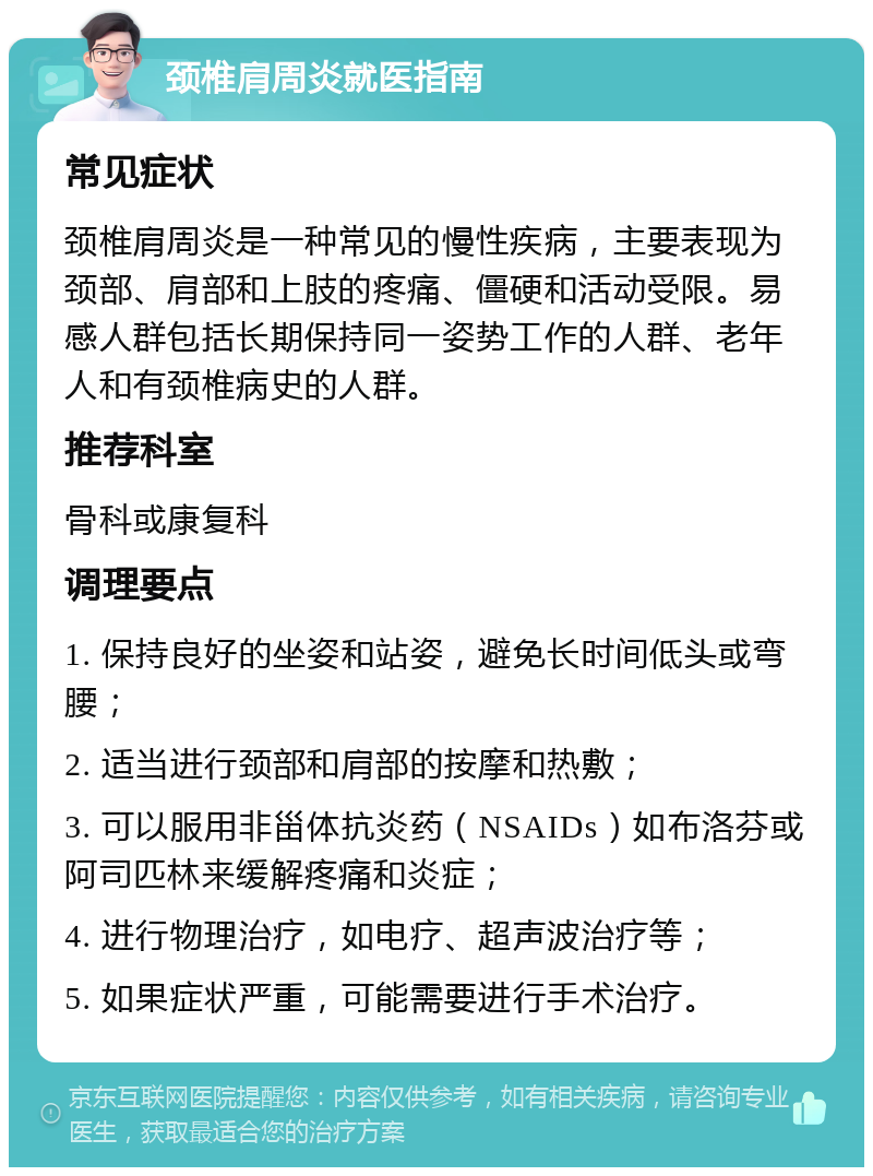 颈椎肩周炎就医指南 常见症状 颈椎肩周炎是一种常见的慢性疾病，主要表现为颈部、肩部和上肢的疼痛、僵硬和活动受限。易感人群包括长期保持同一姿势工作的人群、老年人和有颈椎病史的人群。 推荐科室 骨科或康复科 调理要点 1. 保持良好的坐姿和站姿，避免长时间低头或弯腰； 2. 适当进行颈部和肩部的按摩和热敷； 3. 可以服用非甾体抗炎药（NSAIDs）如布洛芬或阿司匹林来缓解疼痛和炎症； 4. 进行物理治疗，如电疗、超声波治疗等； 5. 如果症状严重，可能需要进行手术治疗。