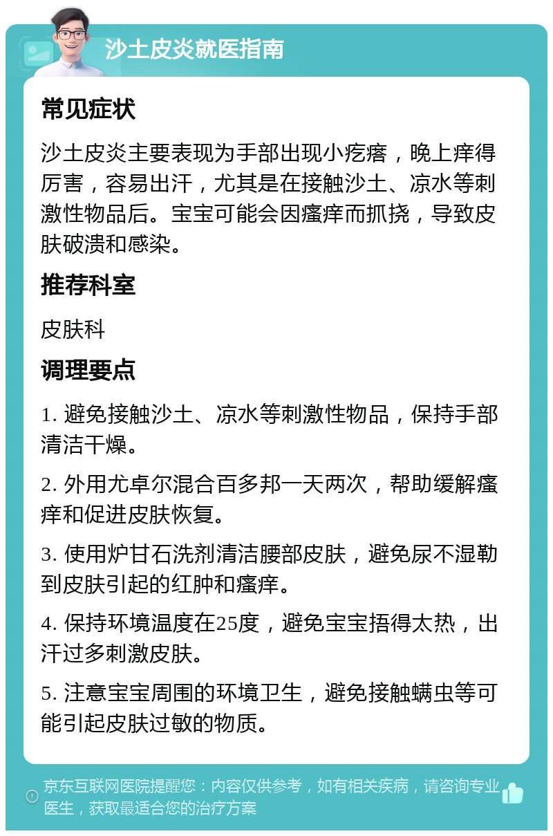 沙土皮炎就医指南 常见症状 沙土皮炎主要表现为手部出现小疙瘩，晚上痒得厉害，容易出汗，尤其是在接触沙土、凉水等刺激性物品后。宝宝可能会因瘙痒而抓挠，导致皮肤破溃和感染。 推荐科室 皮肤科 调理要点 1. 避免接触沙土、凉水等刺激性物品，保持手部清洁干燥。 2. 外用尤卓尔混合百多邦一天两次，帮助缓解瘙痒和促进皮肤恢复。 3. 使用炉甘石洗剂清洁腰部皮肤，避免尿不湿勒到皮肤引起的红肿和瘙痒。 4. 保持环境温度在25度，避免宝宝捂得太热，出汗过多刺激皮肤。 5. 注意宝宝周围的环境卫生，避免接触螨虫等可能引起皮肤过敏的物质。