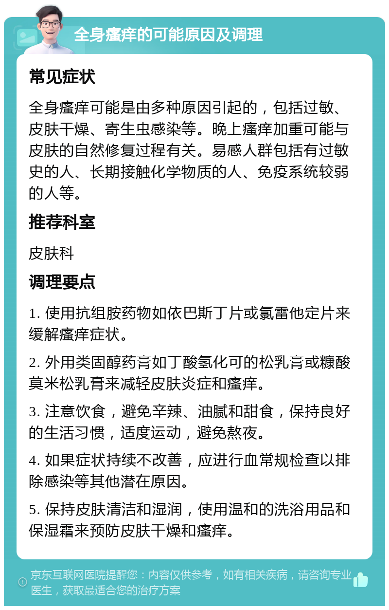 全身瘙痒的可能原因及调理 常见症状 全身瘙痒可能是由多种原因引起的，包括过敏、皮肤干燥、寄生虫感染等。晚上瘙痒加重可能与皮肤的自然修复过程有关。易感人群包括有过敏史的人、长期接触化学物质的人、免疫系统较弱的人等。 推荐科室 皮肤科 调理要点 1. 使用抗组胺药物如依巴斯丁片或氯雷他定片来缓解瘙痒症状。 2. 外用类固醇药膏如丁酸氢化可的松乳膏或糠酸莫米松乳膏来减轻皮肤炎症和瘙痒。 3. 注意饮食，避免辛辣、油腻和甜食，保持良好的生活习惯，适度运动，避免熬夜。 4. 如果症状持续不改善，应进行血常规检查以排除感染等其他潜在原因。 5. 保持皮肤清洁和湿润，使用温和的洗浴用品和保湿霜来预防皮肤干燥和瘙痒。