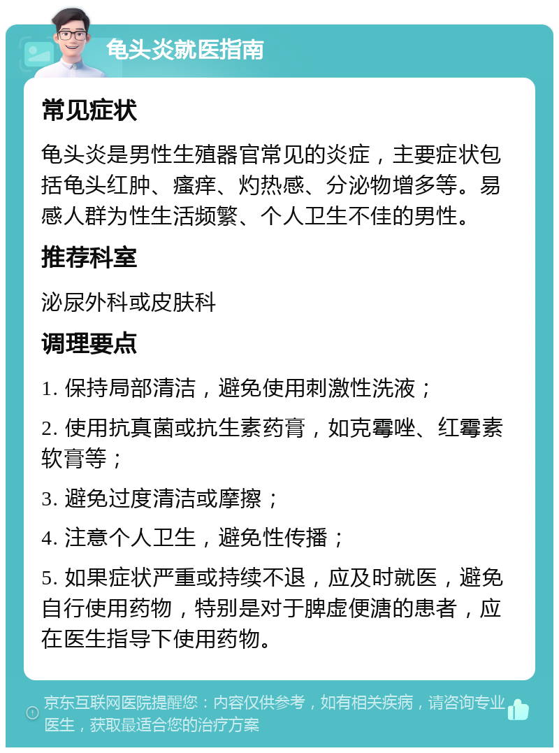 龟头炎就医指南 常见症状 龟头炎是男性生殖器官常见的炎症，主要症状包括龟头红肿、瘙痒、灼热感、分泌物增多等。易感人群为性生活频繁、个人卫生不佳的男性。 推荐科室 泌尿外科或皮肤科 调理要点 1. 保持局部清洁，避免使用刺激性洗液； 2. 使用抗真菌或抗生素药膏，如克霉唑、红霉素软膏等； 3. 避免过度清洁或摩擦； 4. 注意个人卫生，避免性传播； 5. 如果症状严重或持续不退，应及时就医，避免自行使用药物，特别是对于脾虚便溏的患者，应在医生指导下使用药物。