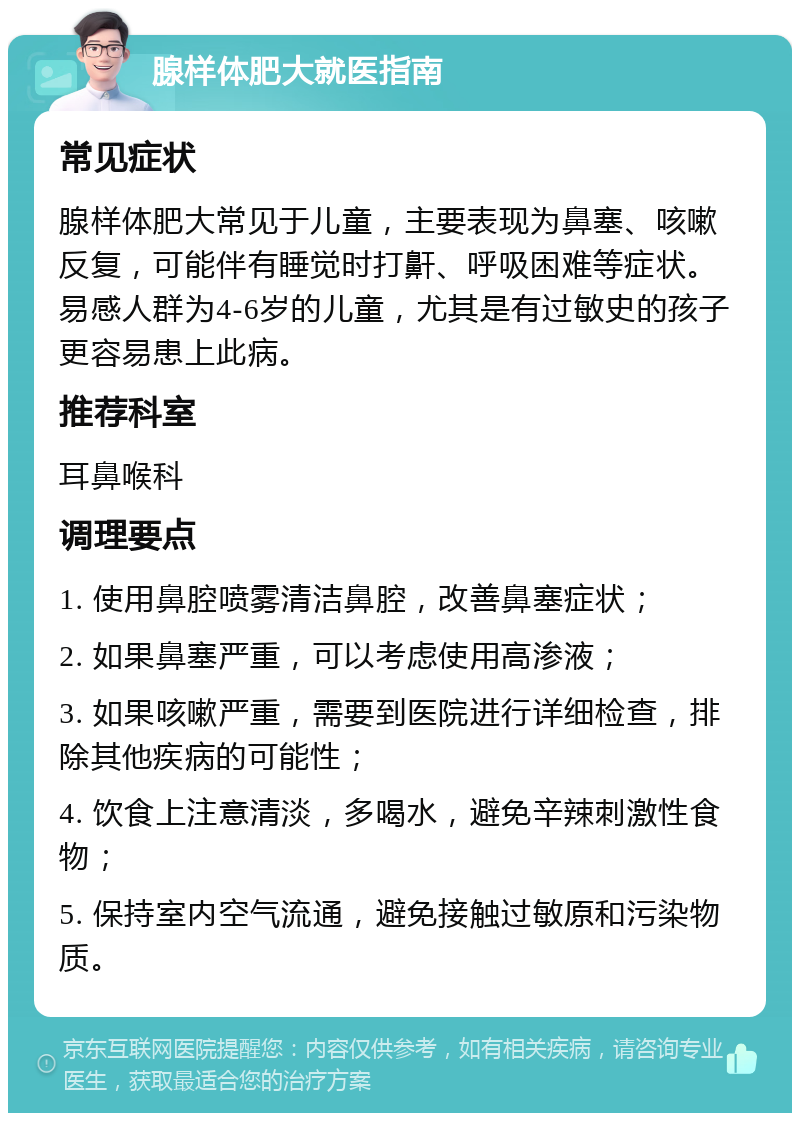 腺样体肥大就医指南 常见症状 腺样体肥大常见于儿童，主要表现为鼻塞、咳嗽反复，可能伴有睡觉时打鼾、呼吸困难等症状。易感人群为4-6岁的儿童，尤其是有过敏史的孩子更容易患上此病。 推荐科室 耳鼻喉科 调理要点 1. 使用鼻腔喷雾清洁鼻腔，改善鼻塞症状； 2. 如果鼻塞严重，可以考虑使用高渗液； 3. 如果咳嗽严重，需要到医院进行详细检查，排除其他疾病的可能性； 4. 饮食上注意清淡，多喝水，避免辛辣刺激性食物； 5. 保持室内空气流通，避免接触过敏原和污染物质。