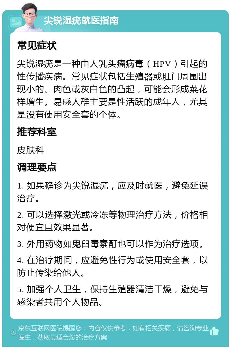 尖锐湿疣就医指南 常见症状 尖锐湿疣是一种由人乳头瘤病毒（HPV）引起的性传播疾病。常见症状包括生殖器或肛门周围出现小的、肉色或灰白色的凸起，可能会形成菜花样增生。易感人群主要是性活跃的成年人，尤其是没有使用安全套的个体。 推荐科室 皮肤科 调理要点 1. 如果确诊为尖锐湿疣，应及时就医，避免延误治疗。 2. 可以选择激光或冷冻等物理治疗方法，价格相对便宜且效果显著。 3. 外用药物如鬼臼毒素酊也可以作为治疗选项。 4. 在治疗期间，应避免性行为或使用安全套，以防止传染给他人。 5. 加强个人卫生，保持生殖器清洁干燥，避免与感染者共用个人物品。