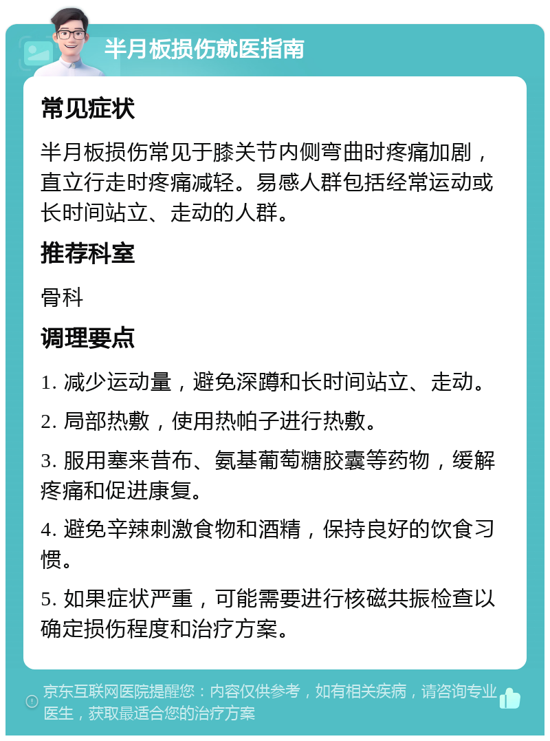 半月板损伤就医指南 常见症状 半月板损伤常见于膝关节内侧弯曲时疼痛加剧，直立行走时疼痛减轻。易感人群包括经常运动或长时间站立、走动的人群。 推荐科室 骨科 调理要点 1. 减少运动量，避免深蹲和长时间站立、走动。 2. 局部热敷，使用热帕子进行热敷。 3. 服用塞来昔布、氨基葡萄糖胶囊等药物，缓解疼痛和促进康复。 4. 避免辛辣刺激食物和酒精，保持良好的饮食习惯。 5. 如果症状严重，可能需要进行核磁共振检查以确定损伤程度和治疗方案。