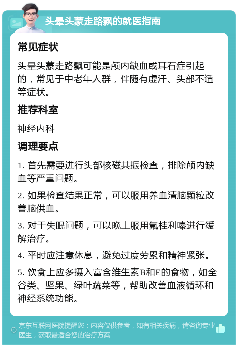 头晕头蒙走路飘的就医指南 常见症状 头晕头蒙走路飘可能是颅内缺血或耳石症引起的，常见于中老年人群，伴随有虚汗、头部不适等症状。 推荐科室 神经内科 调理要点 1. 首先需要进行头部核磁共振检查，排除颅内缺血等严重问题。 2. 如果检查结果正常，可以服用养血清脑颗粒改善脑供血。 3. 对于失眠问题，可以晚上服用氟桂利嗪进行缓解治疗。 4. 平时应注意休息，避免过度劳累和精神紧张。 5. 饮食上应多摄入富含维生素B和E的食物，如全谷类、坚果、绿叶蔬菜等，帮助改善血液循环和神经系统功能。