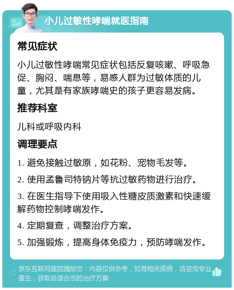 小儿过敏性哮喘就医指南 常见症状 小儿过敏性哮喘常见症状包括反复咳嗽、呼吸急促、胸闷、喘息等，易感人群为过敏体质的儿童，尤其是有家族哮喘史的孩子更容易发病。 推荐科室 儿科或呼吸内科 调理要点 1. 避免接触过敏原，如花粉、宠物毛发等。 2. 使用孟鲁司特钠片等抗过敏药物进行治疗。 3. 在医生指导下使用吸入性糖皮质激素和快速缓解药物控制哮喘发作。 4. 定期复查，调整治疗方案。 5. 加强锻炼，提高身体免疫力，预防哮喘发作。