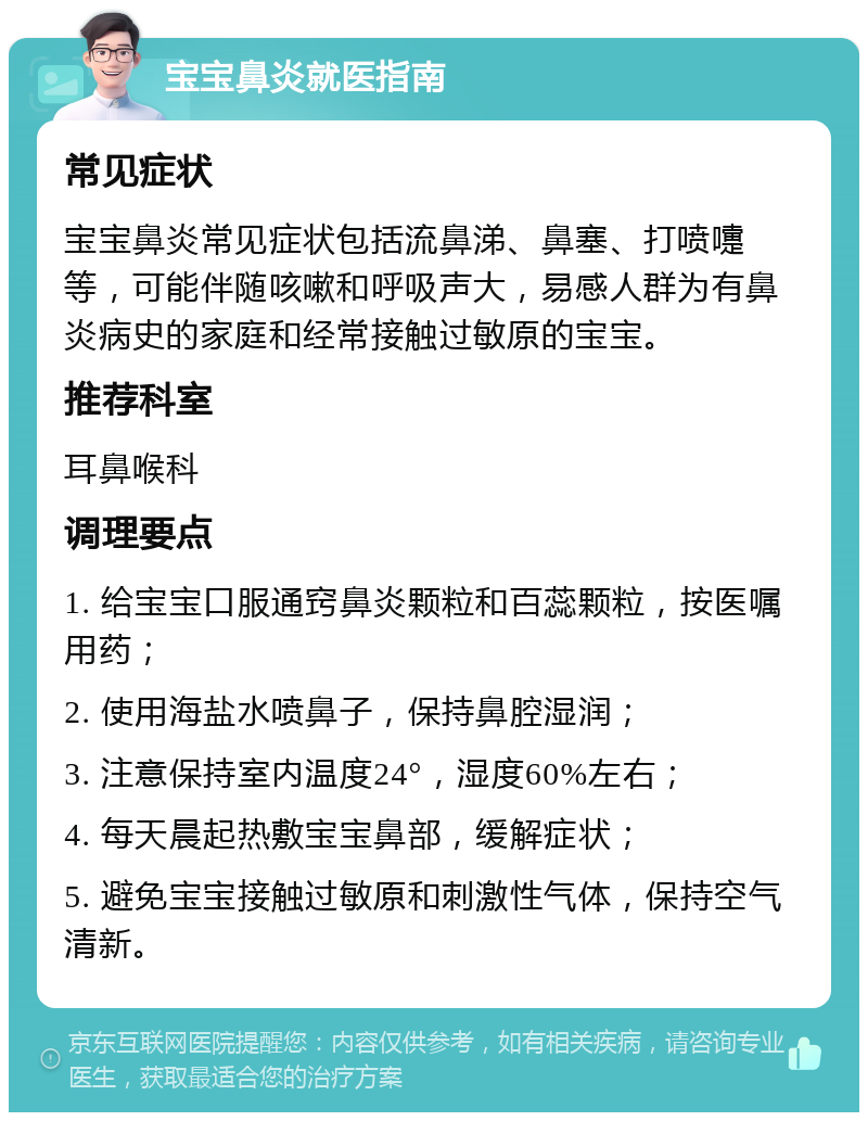 宝宝鼻炎就医指南 常见症状 宝宝鼻炎常见症状包括流鼻涕、鼻塞、打喷嚏等，可能伴随咳嗽和呼吸声大，易感人群为有鼻炎病史的家庭和经常接触过敏原的宝宝。 推荐科室 耳鼻喉科 调理要点 1. 给宝宝口服通窍鼻炎颗粒和百蕊颗粒，按医嘱用药； 2. 使用海盐水喷鼻子，保持鼻腔湿润； 3. 注意保持室内温度24°，湿度60%左右； 4. 每天晨起热敷宝宝鼻部，缓解症状； 5. 避免宝宝接触过敏原和刺激性气体，保持空气清新。