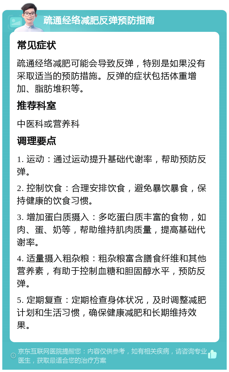 疏通经络减肥反弹预防指南 常见症状 疏通经络减肥可能会导致反弹，特别是如果没有采取适当的预防措施。反弹的症状包括体重增加、脂肪堆积等。 推荐科室 中医科或营养科 调理要点 1. 运动：通过运动提升基础代谢率，帮助预防反弹。 2. 控制饮食：合理安排饮食，避免暴饮暴食，保持健康的饮食习惯。 3. 增加蛋白质摄入：多吃蛋白质丰富的食物，如肉、蛋、奶等，帮助维持肌肉质量，提高基础代谢率。 4. 适量摄入粗杂粮：粗杂粮富含膳食纤维和其他营养素，有助于控制血糖和胆固醇水平，预防反弹。 5. 定期复查：定期检查身体状况，及时调整减肥计划和生活习惯，确保健康减肥和长期维持效果。