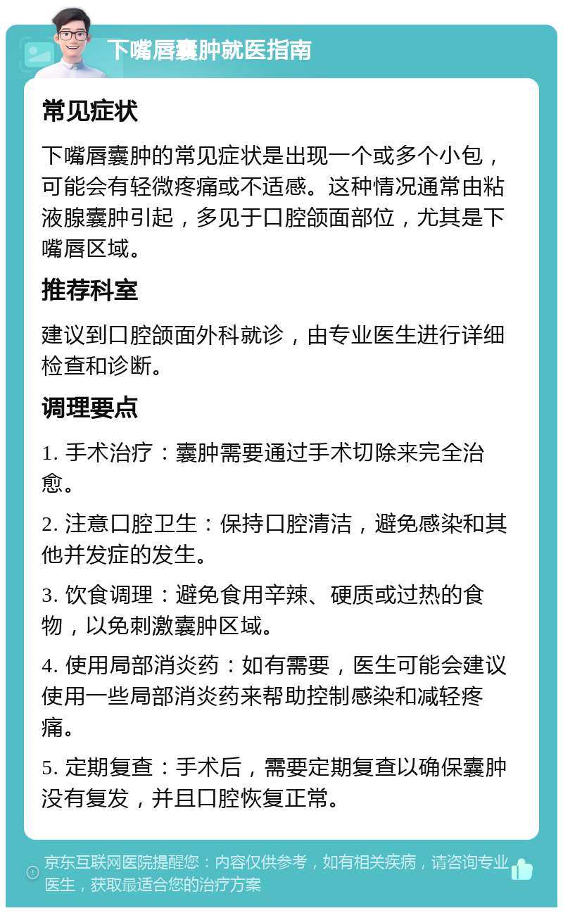 下嘴唇囊肿就医指南 常见症状 下嘴唇囊肿的常见症状是出现一个或多个小包，可能会有轻微疼痛或不适感。这种情况通常由粘液腺囊肿引起，多见于口腔颌面部位，尤其是下嘴唇区域。 推荐科室 建议到口腔颌面外科就诊，由专业医生进行详细检查和诊断。 调理要点 1. 手术治疗：囊肿需要通过手术切除来完全治愈。 2. 注意口腔卫生：保持口腔清洁，避免感染和其他并发症的发生。 3. 饮食调理：避免食用辛辣、硬质或过热的食物，以免刺激囊肿区域。 4. 使用局部消炎药：如有需要，医生可能会建议使用一些局部消炎药来帮助控制感染和减轻疼痛。 5. 定期复查：手术后，需要定期复查以确保囊肿没有复发，并且口腔恢复正常。