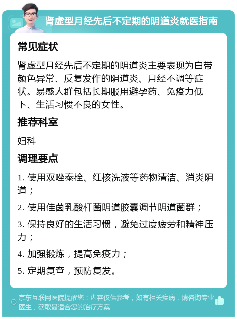 肾虚型月经先后不定期的阴道炎就医指南 常见症状 肾虚型月经先后不定期的阴道炎主要表现为白带颜色异常、反复发作的阴道炎、月经不调等症状。易感人群包括长期服用避孕药、免疫力低下、生活习惯不良的女性。 推荐科室 妇科 调理要点 1. 使用双唑泰栓、红核洗液等药物清洁、消炎阴道； 2. 使用佳茵乳酸杆菌阴道胶囊调节阴道菌群； 3. 保持良好的生活习惯，避免过度疲劳和精神压力； 4. 加强锻炼，提高免疫力； 5. 定期复查，预防复发。