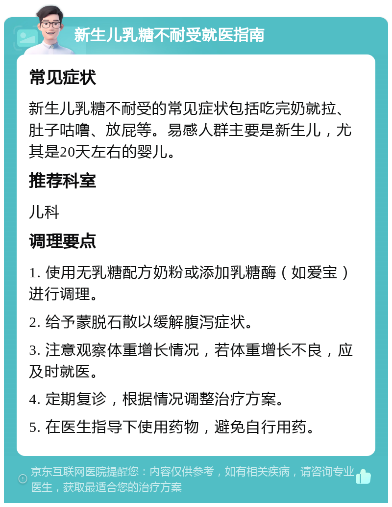 新生儿乳糖不耐受就医指南 常见症状 新生儿乳糖不耐受的常见症状包括吃完奶就拉、肚子咕噜、放屁等。易感人群主要是新生儿，尤其是20天左右的婴儿。 推荐科室 儿科 调理要点 1. 使用无乳糖配方奶粉或添加乳糖酶（如爱宝）进行调理。 2. 给予蒙脱石散以缓解腹泻症状。 3. 注意观察体重增长情况，若体重增长不良，应及时就医。 4. 定期复诊，根据情况调整治疗方案。 5. 在医生指导下使用药物，避免自行用药。