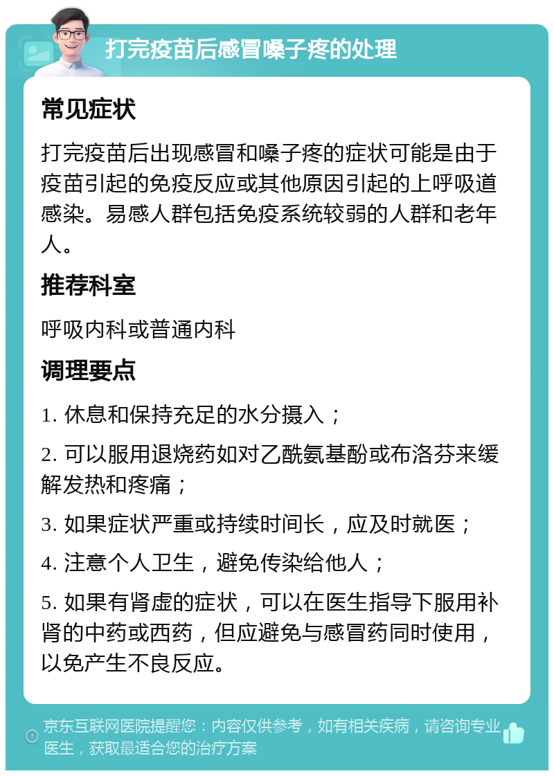 打完疫苗后感冒嗓子疼的处理 常见症状 打完疫苗后出现感冒和嗓子疼的症状可能是由于疫苗引起的免疫反应或其他原因引起的上呼吸道感染。易感人群包括免疫系统较弱的人群和老年人。 推荐科室 呼吸内科或普通内科 调理要点 1. 休息和保持充足的水分摄入； 2. 可以服用退烧药如对乙酰氨基酚或布洛芬来缓解发热和疼痛； 3. 如果症状严重或持续时间长，应及时就医； 4. 注意个人卫生，避免传染给他人； 5. 如果有肾虚的症状，可以在医生指导下服用补肾的中药或西药，但应避免与感冒药同时使用，以免产生不良反应。