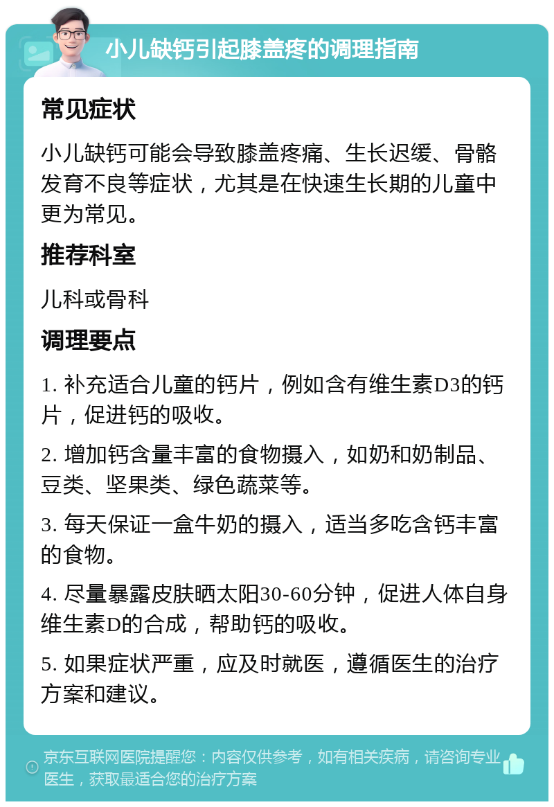 小儿缺钙引起膝盖疼的调理指南 常见症状 小儿缺钙可能会导致膝盖疼痛、生长迟缓、骨骼发育不良等症状，尤其是在快速生长期的儿童中更为常见。 推荐科室 儿科或骨科 调理要点 1. 补充适合儿童的钙片，例如含有维生素D3的钙片，促进钙的吸收。 2. 增加钙含量丰富的食物摄入，如奶和奶制品、豆类、坚果类、绿色蔬菜等。 3. 每天保证一盒牛奶的摄入，适当多吃含钙丰富的食物。 4. 尽量暴露皮肤晒太阳30-60分钟，促进人体自身维生素D的合成，帮助钙的吸收。 5. 如果症状严重，应及时就医，遵循医生的治疗方案和建议。