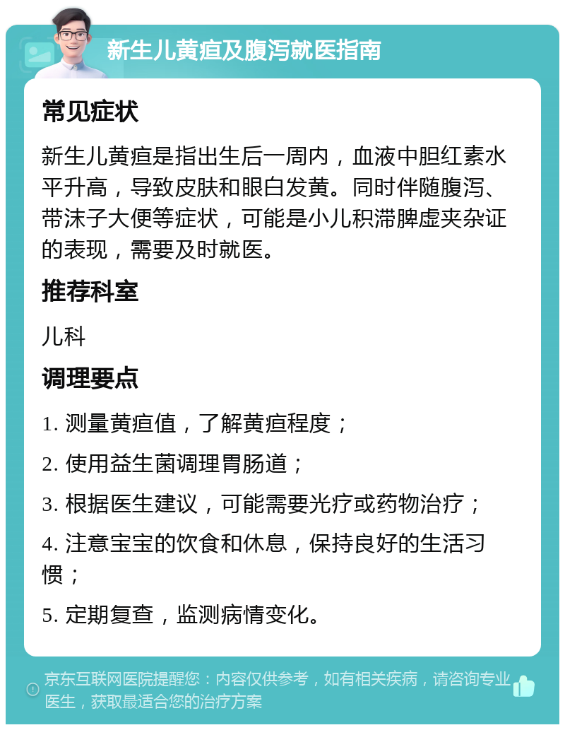 新生儿黄疸及腹泻就医指南 常见症状 新生儿黄疸是指出生后一周内，血液中胆红素水平升高，导致皮肤和眼白发黄。同时伴随腹泻、带沫子大便等症状，可能是小儿积滞脾虚夹杂证的表现，需要及时就医。 推荐科室 儿科 调理要点 1. 测量黄疸值，了解黄疸程度； 2. 使用益生菌调理胃肠道； 3. 根据医生建议，可能需要光疗或药物治疗； 4. 注意宝宝的饮食和休息，保持良好的生活习惯； 5. 定期复查，监测病情变化。