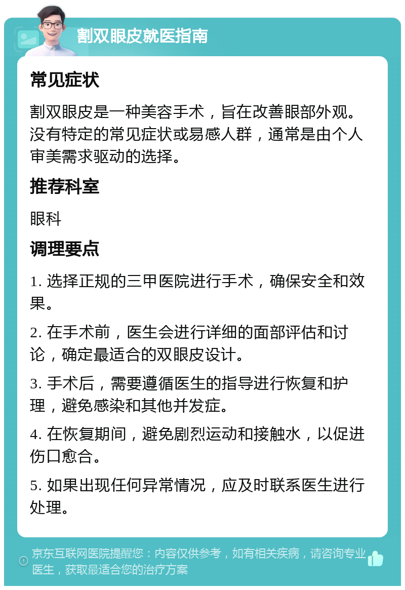 割双眼皮就医指南 常见症状 割双眼皮是一种美容手术，旨在改善眼部外观。没有特定的常见症状或易感人群，通常是由个人审美需求驱动的选择。 推荐科室 眼科 调理要点 1. 选择正规的三甲医院进行手术，确保安全和效果。 2. 在手术前，医生会进行详细的面部评估和讨论，确定最适合的双眼皮设计。 3. 手术后，需要遵循医生的指导进行恢复和护理，避免感染和其他并发症。 4. 在恢复期间，避免剧烈运动和接触水，以促进伤口愈合。 5. 如果出现任何异常情况，应及时联系医生进行处理。