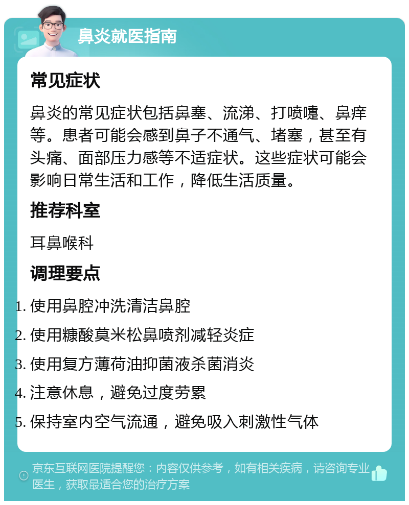 鼻炎就医指南 常见症状 鼻炎的常见症状包括鼻塞、流涕、打喷嚏、鼻痒等。患者可能会感到鼻子不通气、堵塞，甚至有头痛、面部压力感等不适症状。这些症状可能会影响日常生活和工作，降低生活质量。 推荐科室 耳鼻喉科 调理要点 使用鼻腔冲洗清洁鼻腔 使用糠酸莫米松鼻喷剂减轻炎症 使用复方薄荷油抑菌液杀菌消炎 注意休息，避免过度劳累 保持室内空气流通，避免吸入刺激性气体