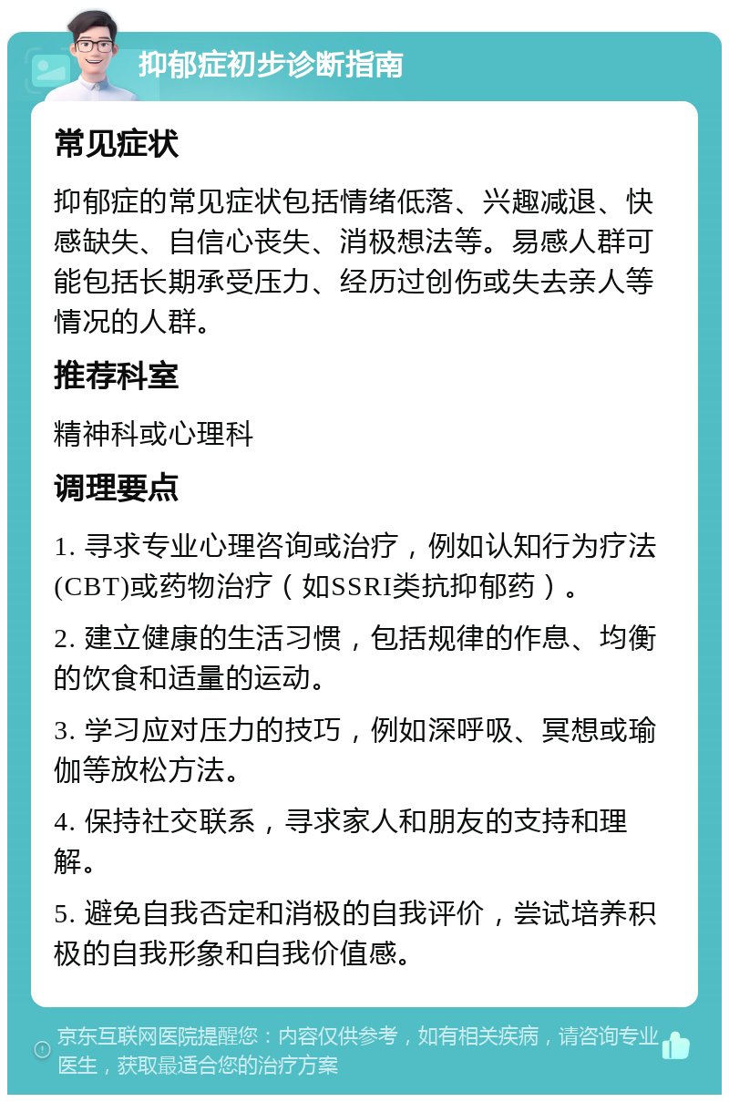 抑郁症初步诊断指南 常见症状 抑郁症的常见症状包括情绪低落、兴趣减退、快感缺失、自信心丧失、消极想法等。易感人群可能包括长期承受压力、经历过创伤或失去亲人等情况的人群。 推荐科室 精神科或心理科 调理要点 1. 寻求专业心理咨询或治疗，例如认知行为疗法(CBT)或药物治疗（如SSRI类抗抑郁药）。 2. 建立健康的生活习惯，包括规律的作息、均衡的饮食和适量的运动。 3. 学习应对压力的技巧，例如深呼吸、冥想或瑜伽等放松方法。 4. 保持社交联系，寻求家人和朋友的支持和理解。 5. 避免自我否定和消极的自我评价，尝试培养积极的自我形象和自我价值感。