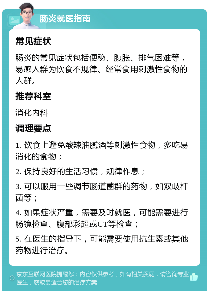 肠炎就医指南 常见症状 肠炎的常见症状包括便秘、腹胀、排气困难等，易感人群为饮食不规律、经常食用刺激性食物的人群。 推荐科室 消化内科 调理要点 1. 饮食上避免酸辣油腻酒等刺激性食物，多吃易消化的食物； 2. 保持良好的生活习惯，规律作息； 3. 可以服用一些调节肠道菌群的药物，如双歧杆菌等； 4. 如果症状严重，需要及时就医，可能需要进行肠镜检查、腹部彩超或CT等检查； 5. 在医生的指导下，可能需要使用抗生素或其他药物进行治疗。