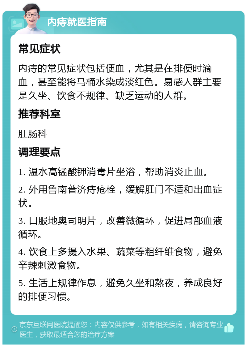 内痔就医指南 常见症状 内痔的常见症状包括便血，尤其是在排便时滴血，甚至能将马桶水染成淡红色。易感人群主要是久坐、饮食不规律、缺乏运动的人群。 推荐科室 肛肠科 调理要点 1. 温水高锰酸钾消毒片坐浴，帮助消炎止血。 2. 外用鲁南普济痔疮栓，缓解肛门不适和出血症状。 3. 口服地奥司明片，改善微循环，促进局部血液循环。 4. 饮食上多摄入水果、蔬菜等粗纤维食物，避免辛辣刺激食物。 5. 生活上规律作息，避免久坐和熬夜，养成良好的排便习惯。