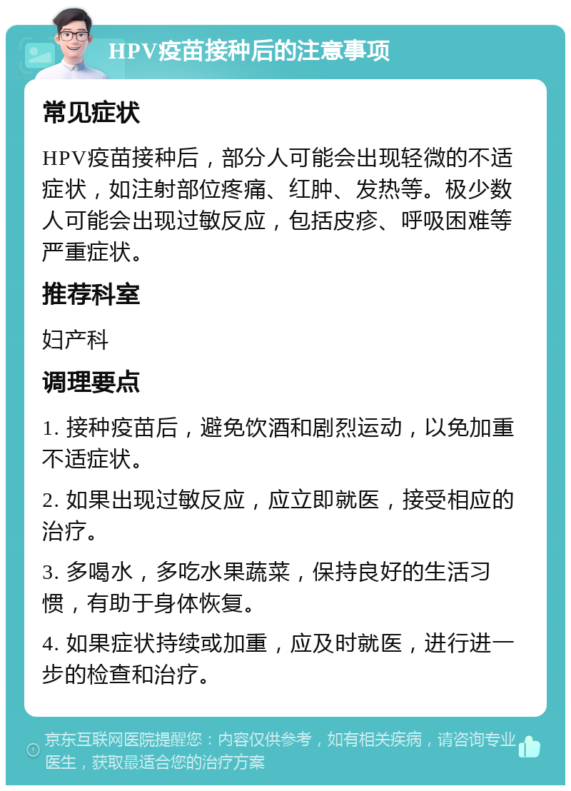 HPV疫苗接种后的注意事项 常见症状 HPV疫苗接种后，部分人可能会出现轻微的不适症状，如注射部位疼痛、红肿、发热等。极少数人可能会出现过敏反应，包括皮疹、呼吸困难等严重症状。 推荐科室 妇产科 调理要点 1. 接种疫苗后，避免饮酒和剧烈运动，以免加重不适症状。 2. 如果出现过敏反应，应立即就医，接受相应的治疗。 3. 多喝水，多吃水果蔬菜，保持良好的生活习惯，有助于身体恢复。 4. 如果症状持续或加重，应及时就医，进行进一步的检查和治疗。