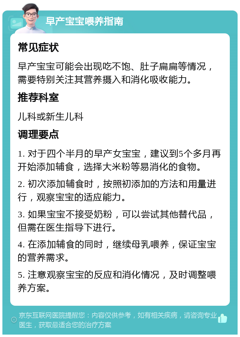 早产宝宝喂养指南 常见症状 早产宝宝可能会出现吃不饱、肚子扁扁等情况，需要特别关注其营养摄入和消化吸收能力。 推荐科室 儿科或新生儿科 调理要点 1. 对于四个半月的早产女宝宝，建议到5个多月再开始添加辅食，选择大米粉等易消化的食物。 2. 初次添加辅食时，按照初添加的方法和用量进行，观察宝宝的适应能力。 3. 如果宝宝不接受奶粉，可以尝试其他替代品，但需在医生指导下进行。 4. 在添加辅食的同时，继续母乳喂养，保证宝宝的营养需求。 5. 注意观察宝宝的反应和消化情况，及时调整喂养方案。