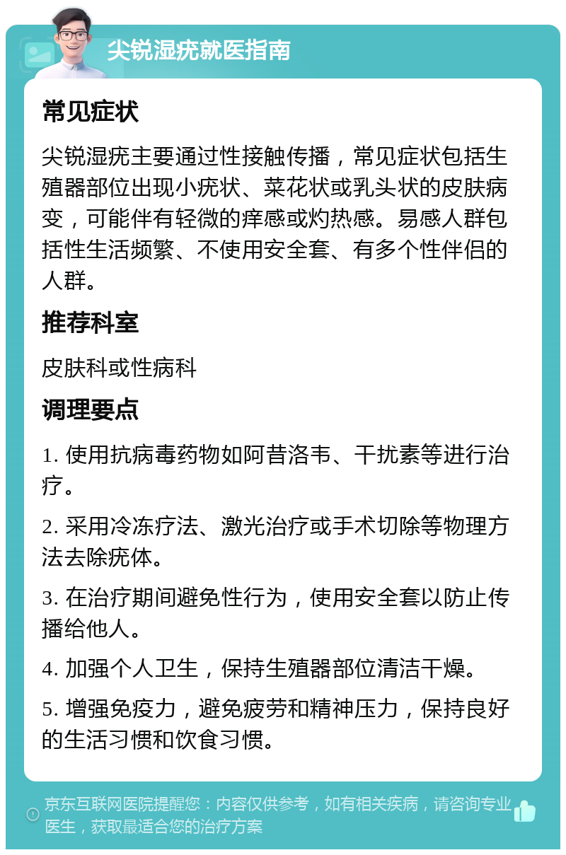 尖锐湿疣就医指南 常见症状 尖锐湿疣主要通过性接触传播，常见症状包括生殖器部位出现小疣状、菜花状或乳头状的皮肤病变，可能伴有轻微的痒感或灼热感。易感人群包括性生活频繁、不使用安全套、有多个性伴侣的人群。 推荐科室 皮肤科或性病科 调理要点 1. 使用抗病毒药物如阿昔洛韦、干扰素等进行治疗。 2. 采用冷冻疗法、激光治疗或手术切除等物理方法去除疣体。 3. 在治疗期间避免性行为，使用安全套以防止传播给他人。 4. 加强个人卫生，保持生殖器部位清洁干燥。 5. 增强免疫力，避免疲劳和精神压力，保持良好的生活习惯和饮食习惯。